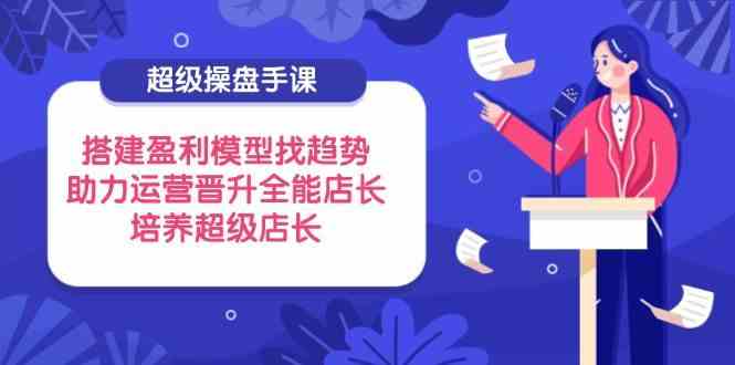 超级操盘手课，搭建盈利模型找趋势，助力运营晋升全能店长，培养超级店长 - 星空项目网-星空项目网