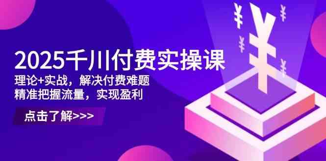 2025千川付费实操课，理论+实战，解决付费难题，精准把握流量，实现盈利 - 星空项目网-星空项目网